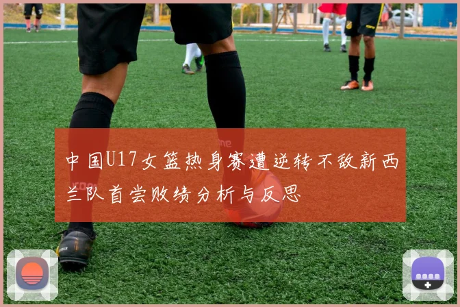 中国U17女篮热身赛遭逆转不敌新西兰队首尝败绩分析与反思