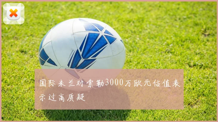 国际米兰对索勒3000万欧元估值表示过高质疑