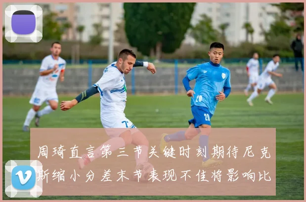 周琦直言第三节关键时刻期待尼克斯缩小分差末节表现不佳将影响比赛结果