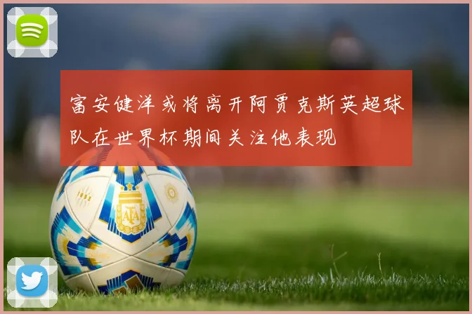 富安健洋或将离开阿贾克斯英超球队在世界杯期间关注他表现