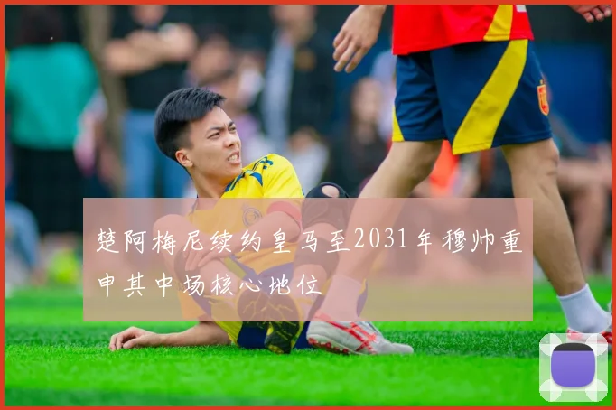 楚阿梅尼续约皇马至2031年穆帅重申其中场核心地位