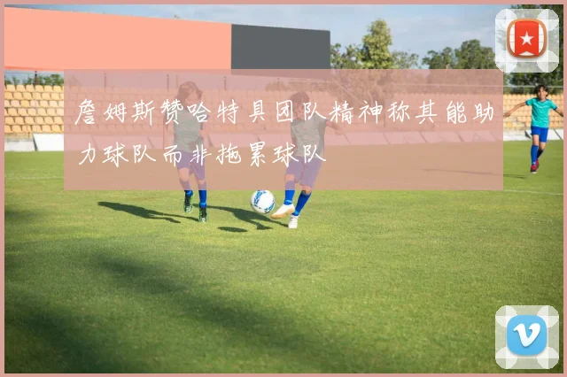 詹姆斯赞哈特具团队精神称其能助力球队而非拖累球队