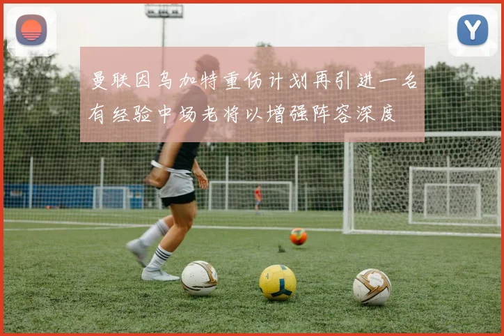 曼联因乌加特重伤计划再引进一名有经验中场老将以增强阵容深度