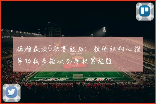 杨瀚森谈G联赛经历：教练组耐心指导助我重拾状态与积累经验