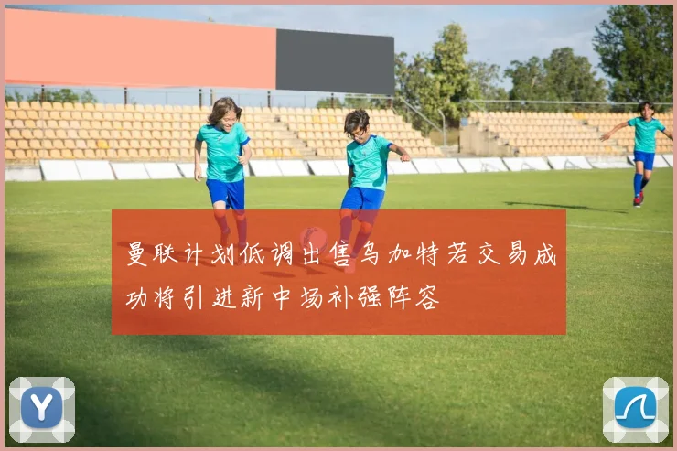 曼联计划低调出售乌加特若交易成功将引进新中场补强阵容