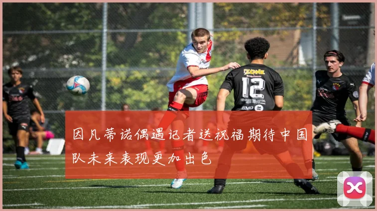 因凡蒂诺偶遇记者送祝福期待中国队未来表现更加出色
