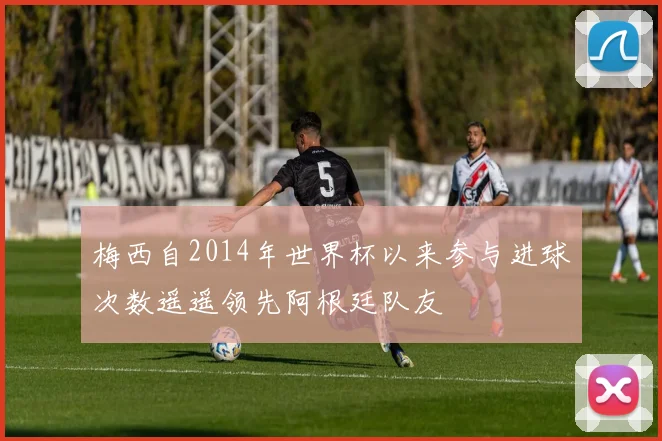 梅西自2014年世界杯以来参与进球次数遥遥领先阿根廷队友